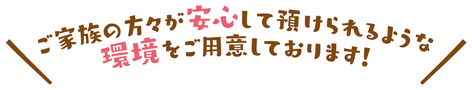 ご家族の方々が安心して預けられるような環境をご用意しております！